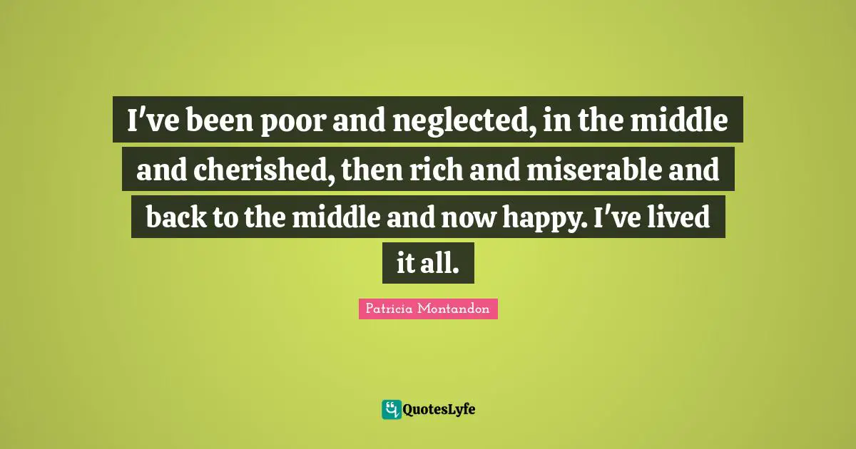 I've been poor and neglected, in the middle and cherished, then rich and miserable and back to the middle and now happy. I've lived it all.