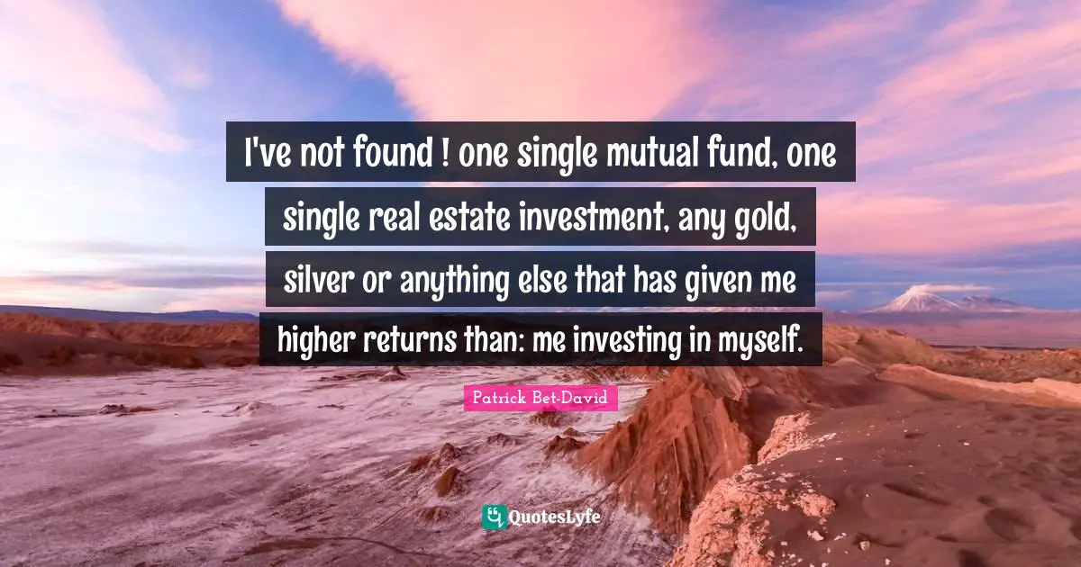 I've not found ! one single mutual fund, one single real estate investment, any gold, silver or anything else that has given me higher returns than: me investing in myself.