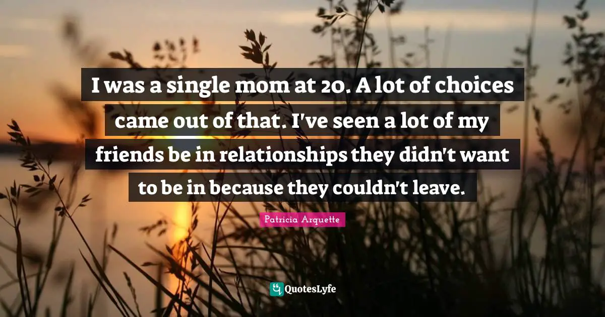 I was a single mom at 20. A lot of choices came out of that. I've seen a lot of my friends be in relationships they didn't want to be in because they couldn't leave.