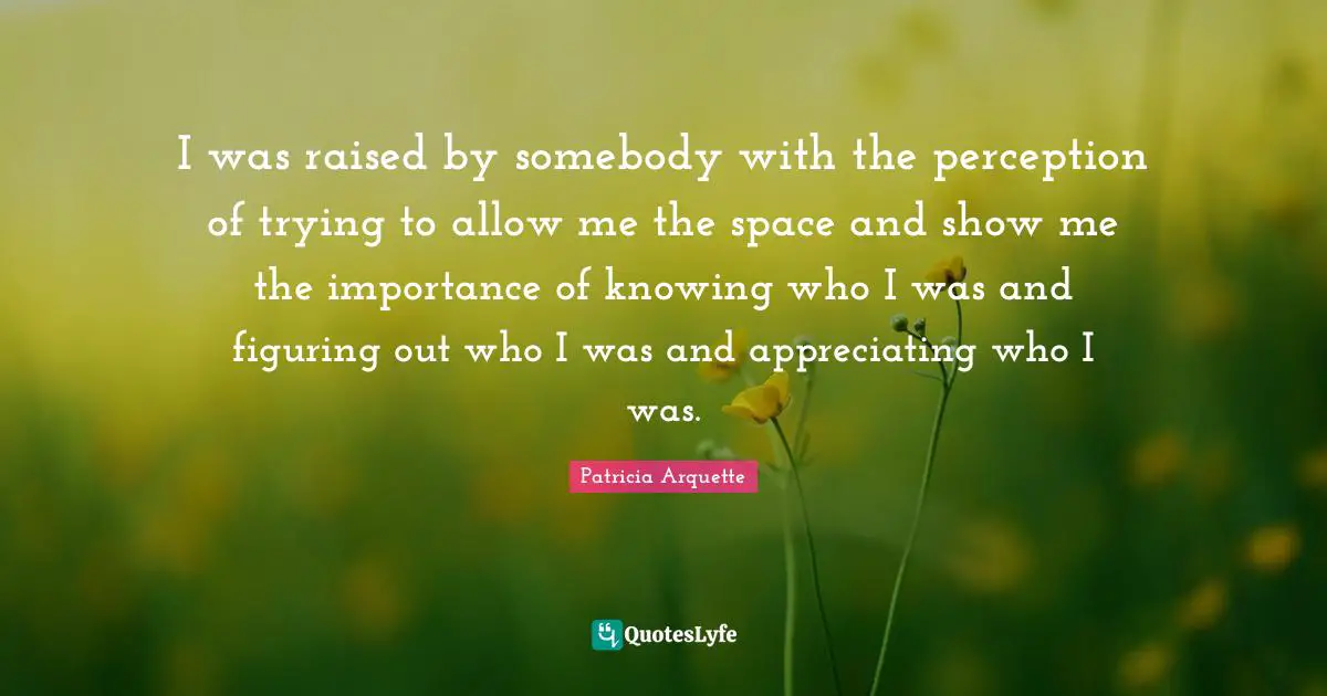 I was raised by somebody with the perception of trying to allow me the space and show me the importance of knowing who I was and figuring out who I was and appreciating who I was.