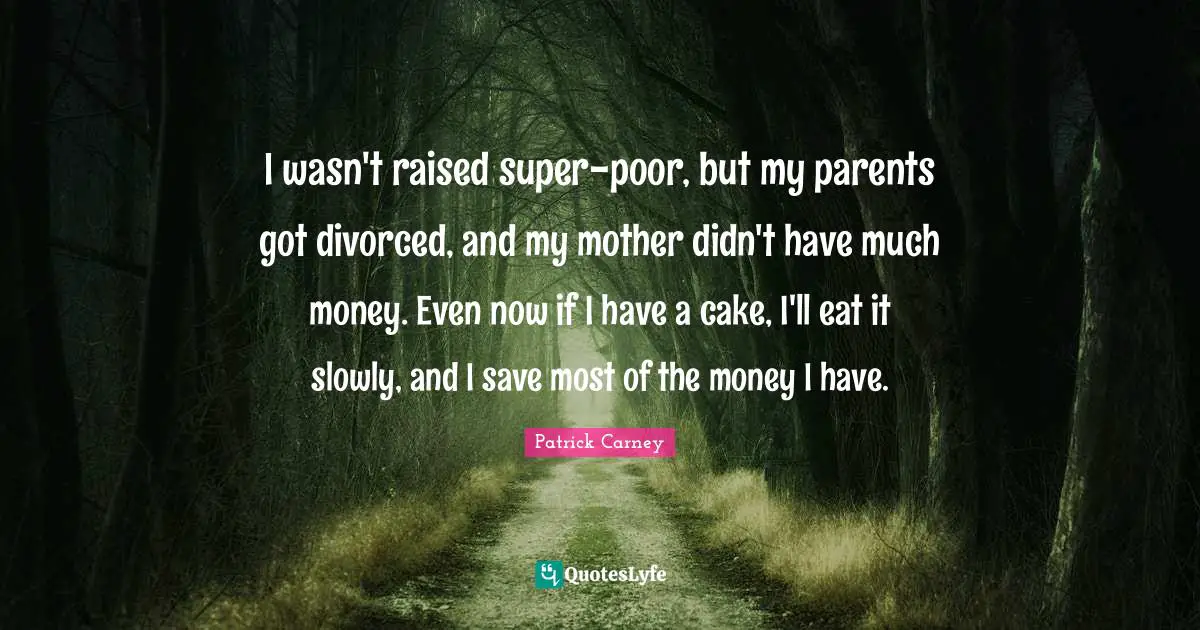 I wasn't raised super-poor, but my parents got divorced, and my mother didn't have much money. Even now if I have a cake, I'll eat it slowly, and I save most of the money I have.