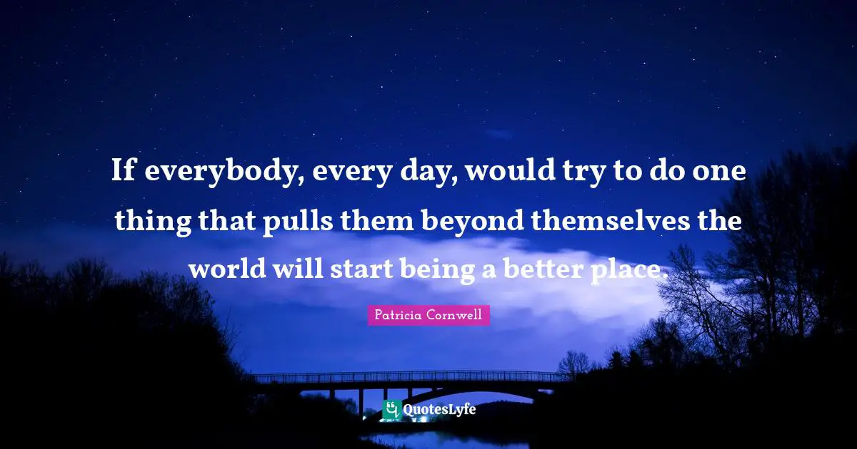 If everybody, every day, would try to do one thing that pulls them beyond themselves the world will start being a better place.