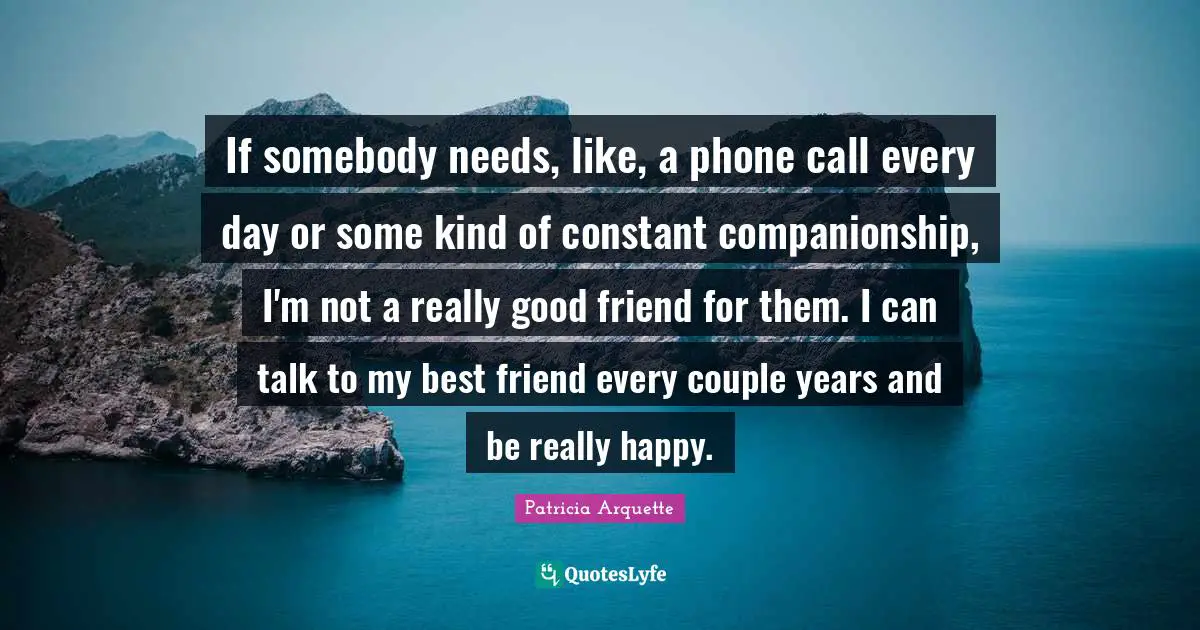 If somebody needs, like, a phone call every day or some kind of constant companionship, I'm not a really good friend for them. I can talk to my best friend every couple years and be really happy.