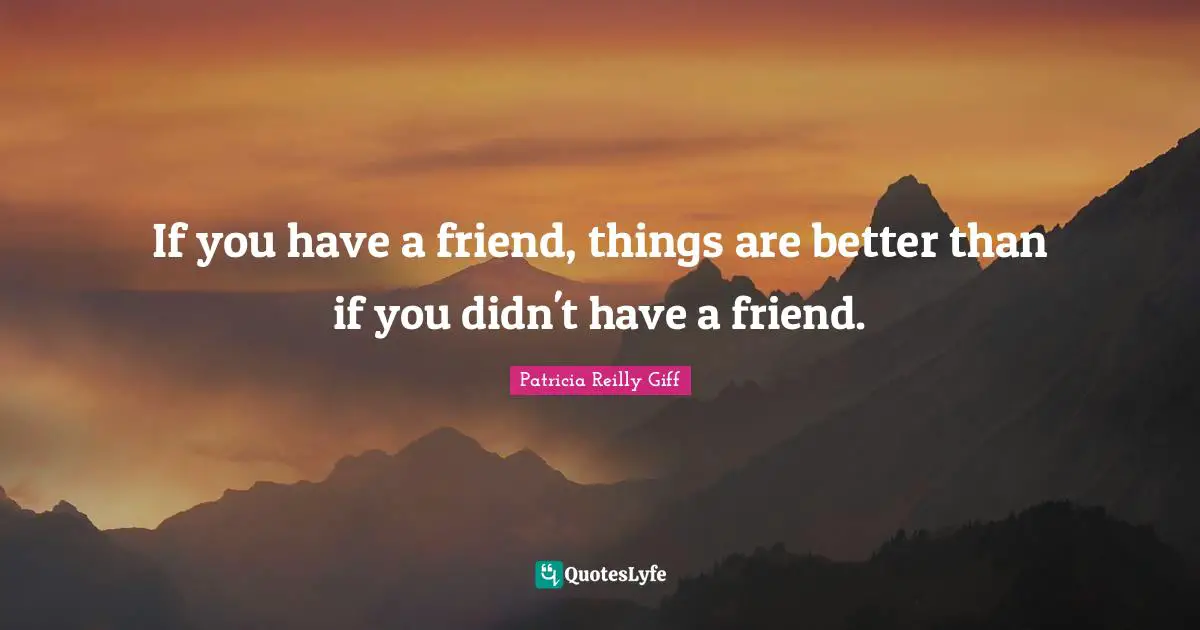 If you have a friend, things are better than if you didn't have a friend.
