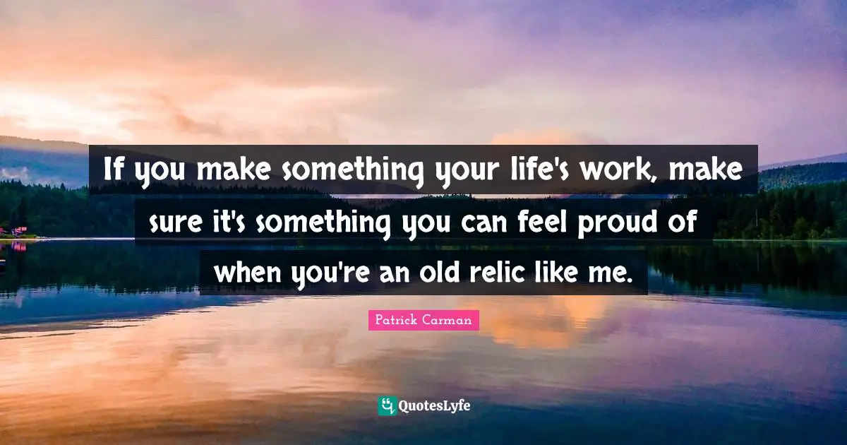 If you make something your life's work, make sure it's something you can feel proud of when you're an old relic like me.