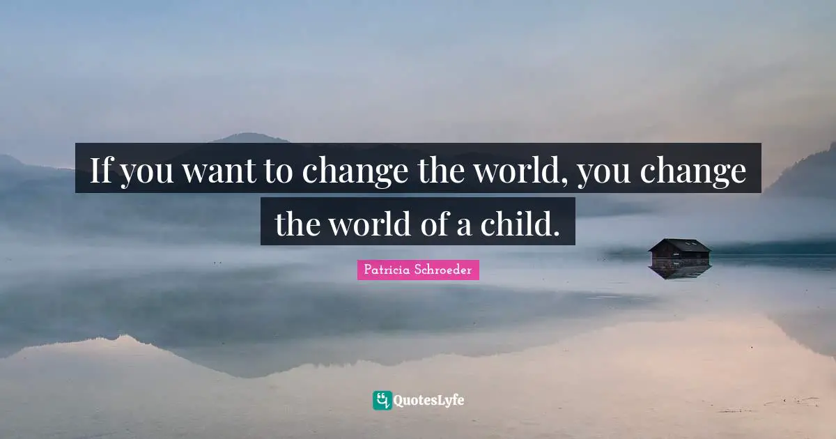 If you want to change the world, you change the world of a child.