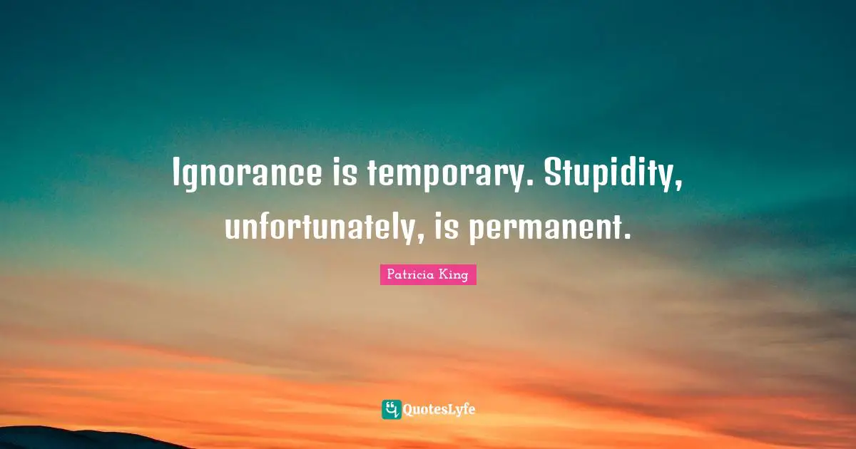Ignorance is temporary. Stupidity, unfortunately, is permanent.