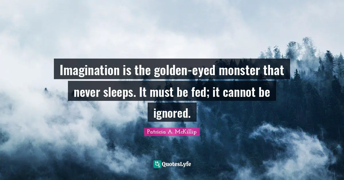 Imagination is the golden-eyed monster that never sleeps. It must be fed; it cannot be ignored.