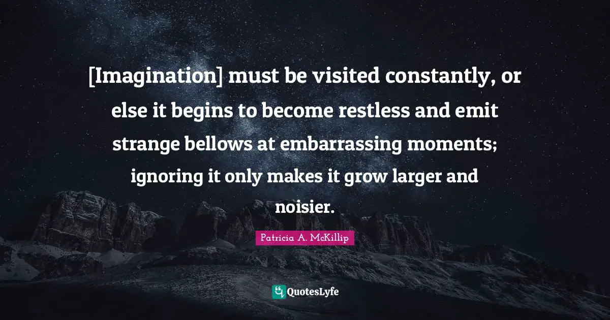 [Imagination] must be visited constantly, or else it begins to become restless and emit strange bellows at embarrassing moments; ignoring it only makes it grow larger and noisier.