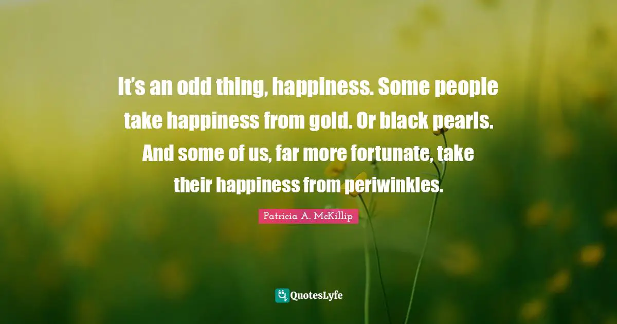 Fortunate Quotes: "It’s an odd thing, happiness. Some people take happiness from gold. Or black pearls. And some of us, far more fortunate, take their happiness from periwinkles."