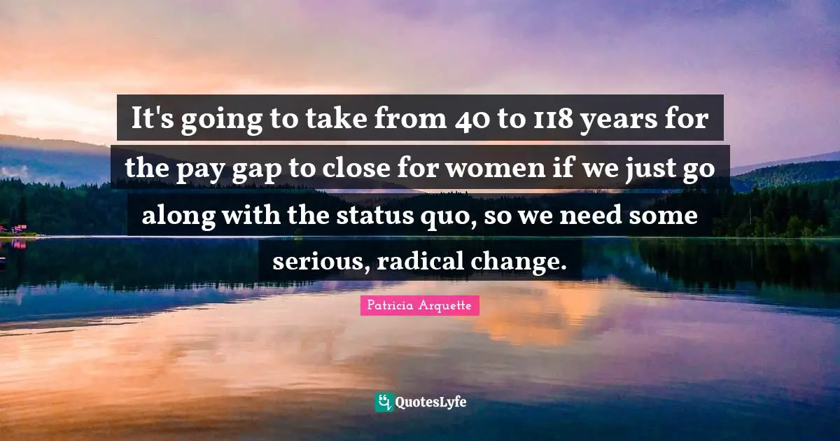 It's going to take from 40 to 118 years for the pay gap to close for women if we just go along with the status quo, so we need some serious, radical change.