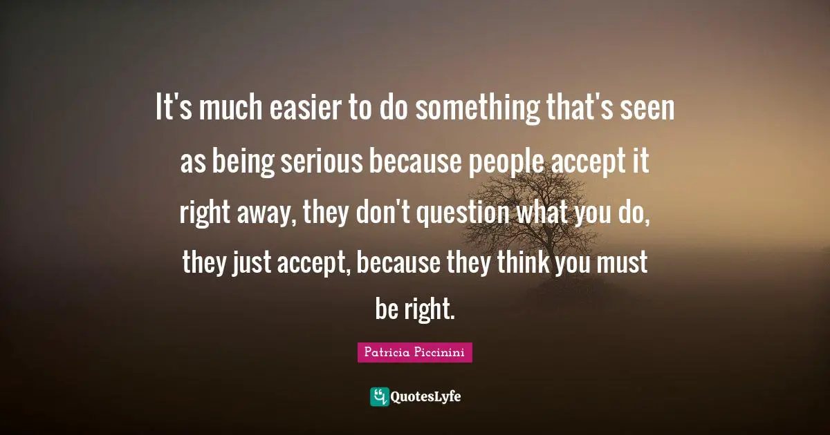 It's much easier to do something that's seen as being serious because people accept it right away, they don't question what you do, they just accept, because they think you must be right.
