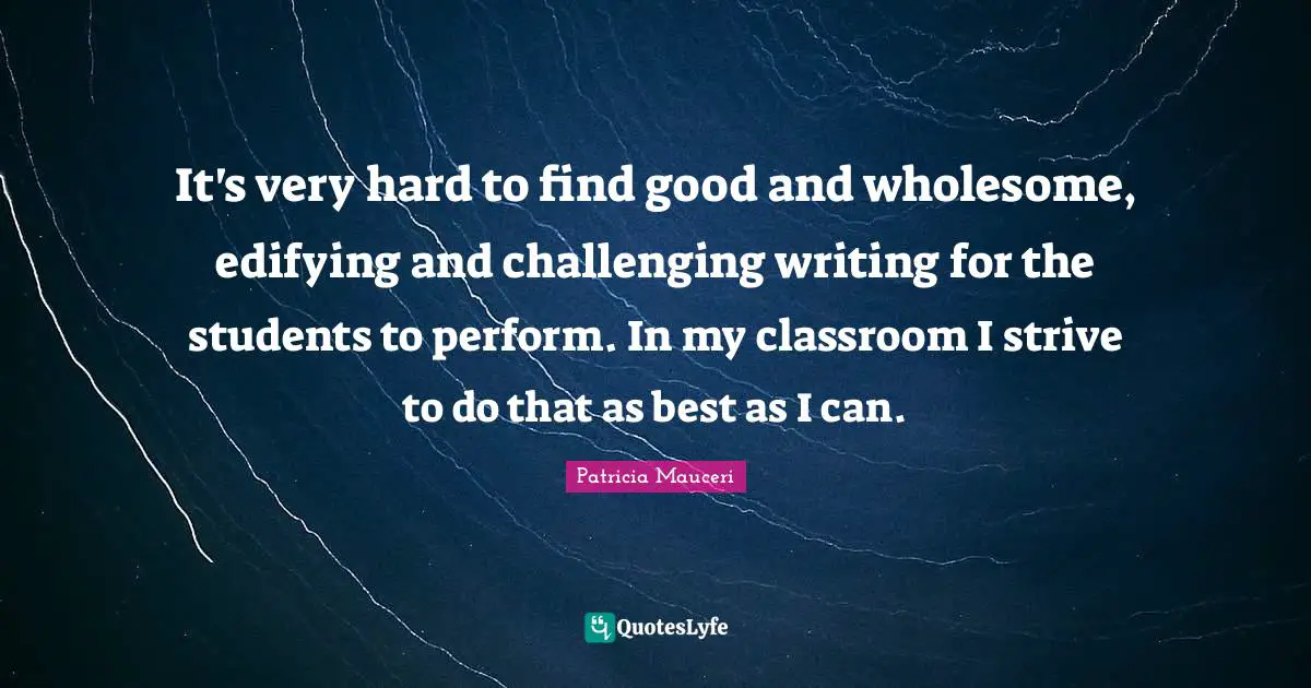 It's very hard to find good and wholesome, edifying and challenging writing for the students to perform. In my classroom I strive to do that as best as I can.
