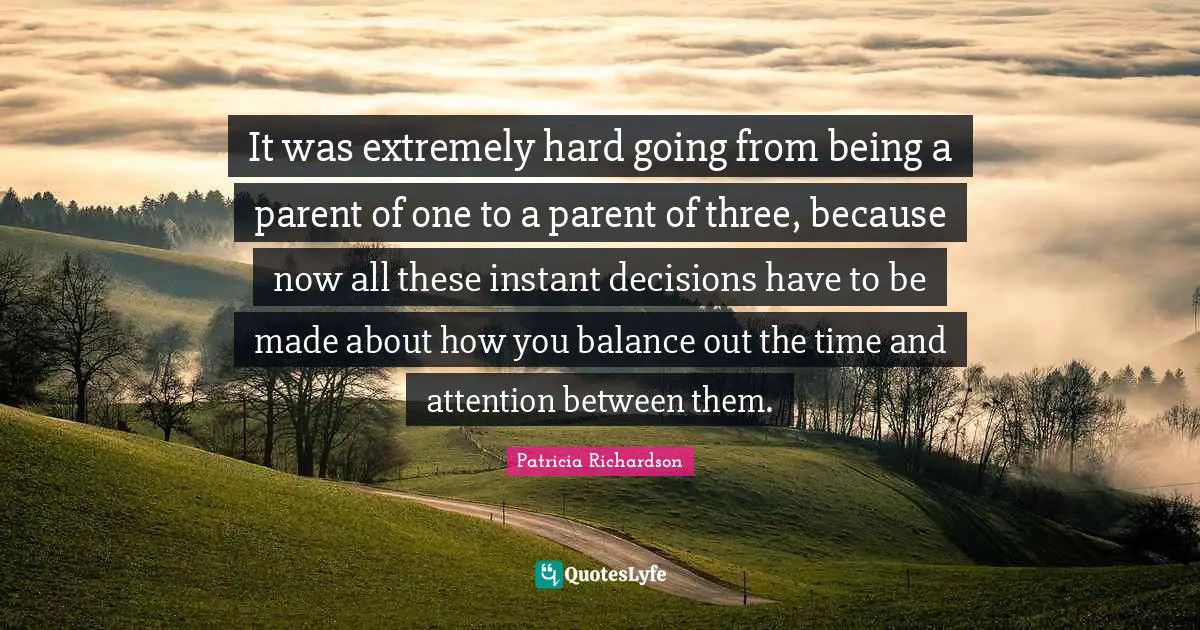 It was extremely hard going from being a parent of one to a parent of three, because now all these instant decisions have to be made about how you balance out the time and attention between them.