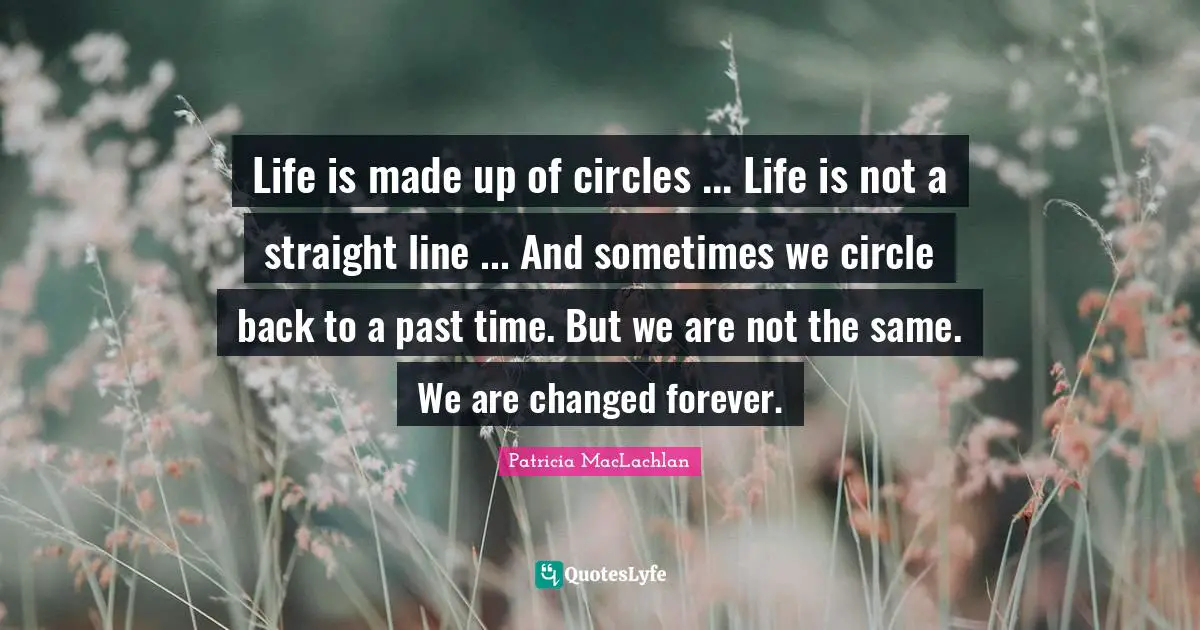 Life is made up of circles ... Life is not a straight line ... And sometimes we circle back to a past time. But we are not the same. We are changed forever.