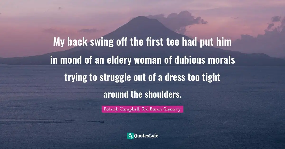 My back swing off the first tee had put him in mond of an eldery woman of dubious morals trying to struggle out of a dress too tight around the shoulders.