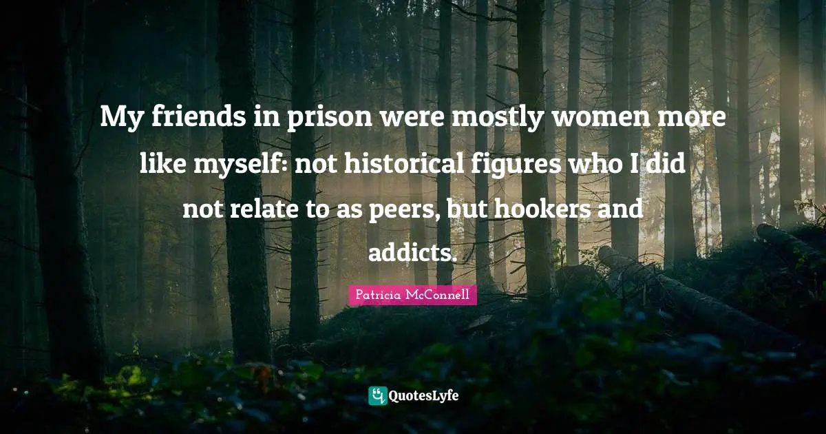 My friends in prison were mostly women more like myself: not historical figures who I did not relate to as peers, but hookers and addicts.