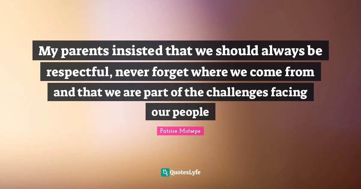 My parents insisted that we should always be respectful, never forget where we come from and that we are part of the challenges facing our people