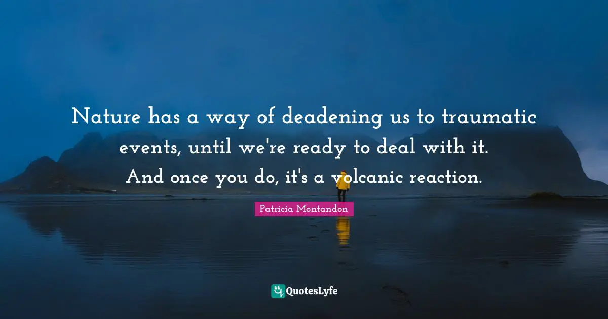 Nature has a way of deadening us to traumatic events, until we're ready to deal with it. And once you do, it's a volcanic reaction.