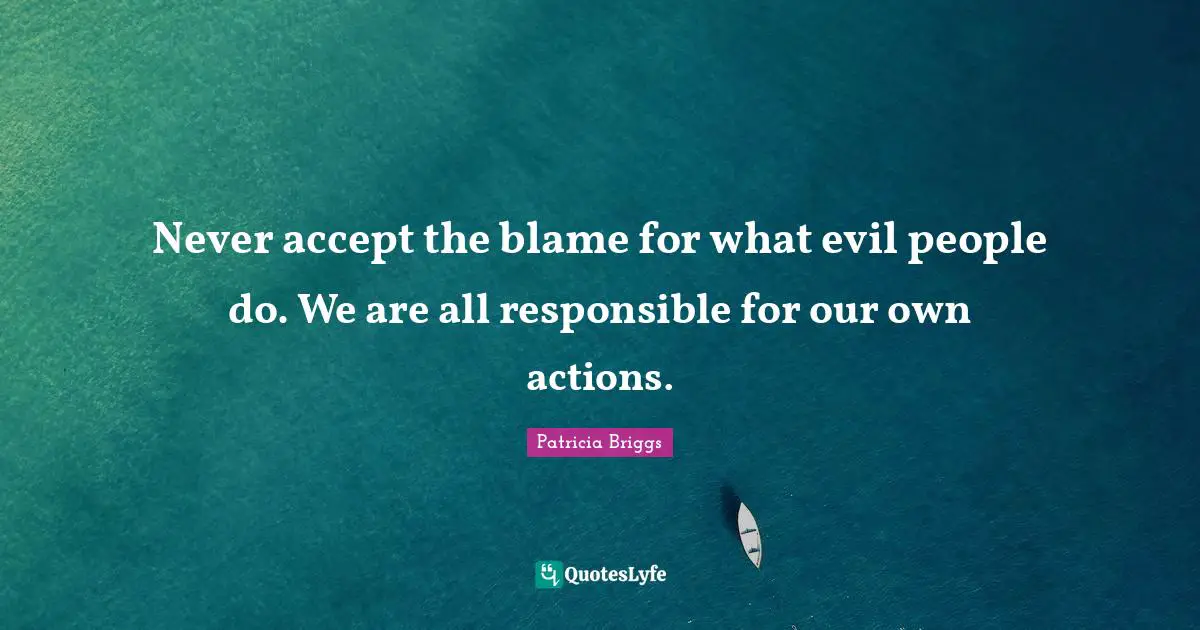 Never accept the blame for what evil people do. We are all responsible for our own actions.