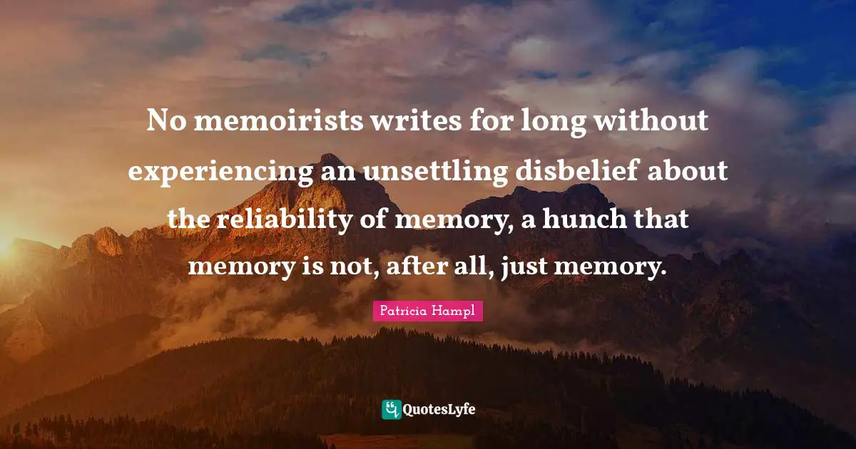 No memoirists writes for long without experiencing an unsettling disbelief about the reliability of memory, a hunch that memory is not, after all, just memory.
