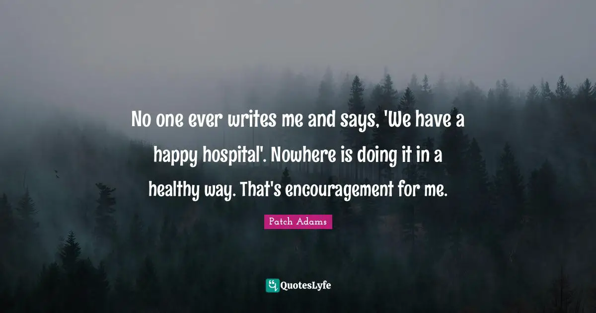 No one ever writes me and says, 'We have a happy hospital'. Nowhere is doing it in a healthy way. That's encouragement for me.