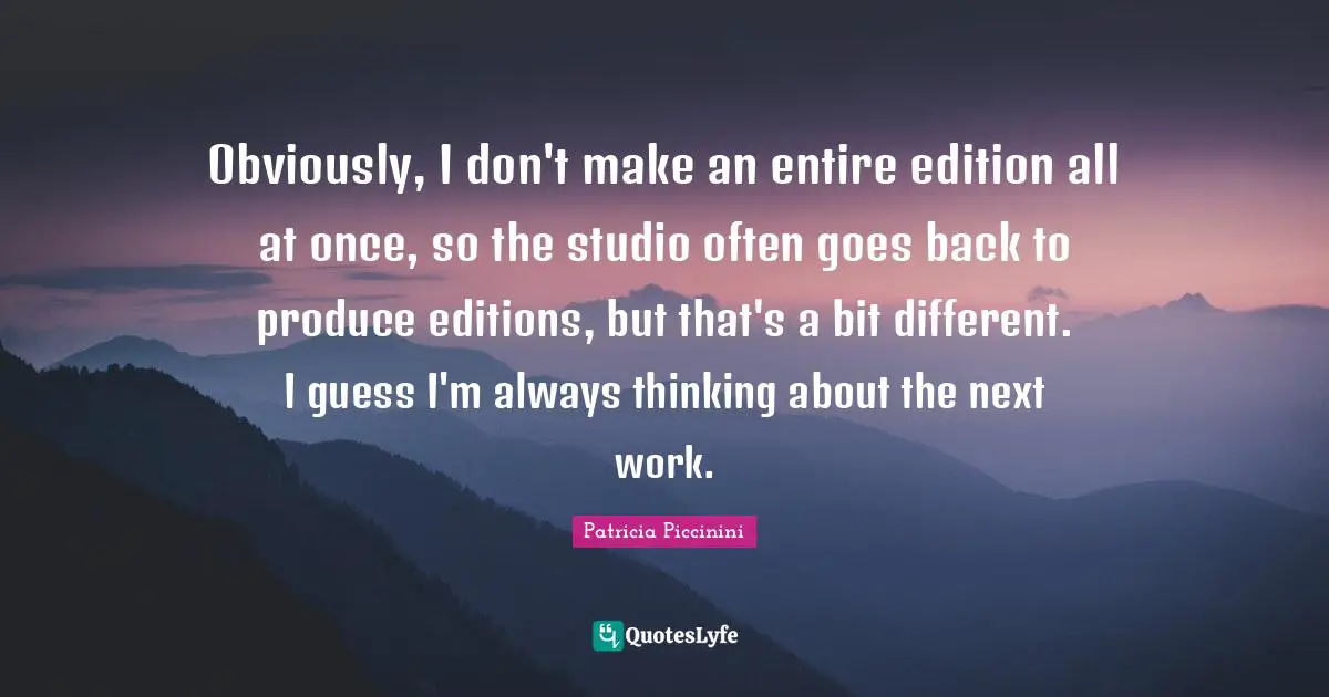 Obviously, I don't make an entire edition all at once, so the studio often goes back to produce editions, but that's a bit different. I guess I'm always thinking about the next work.
