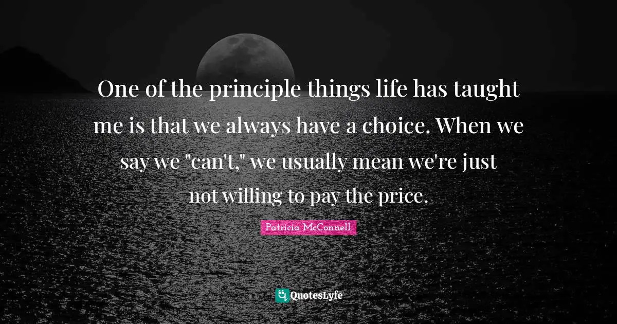 One of the principle things life has taught me is that we always have a choice. When we say we "can't," we usually mean we're just not willing to pay the price.
