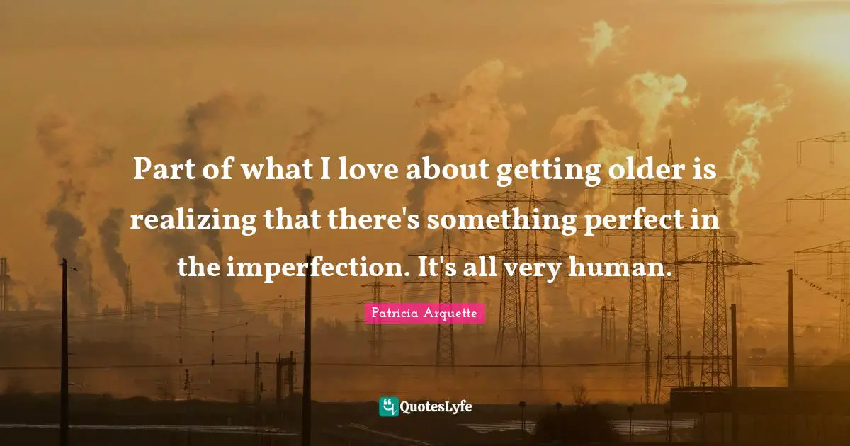 Part of what I love about getting older is realizing that there's something perfect in the imperfection. It's all very human.