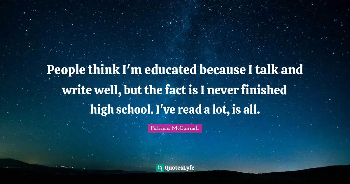 People think I'm educated because I talk and write well, but the fact is I never finished high school. I've read a lot, is all.