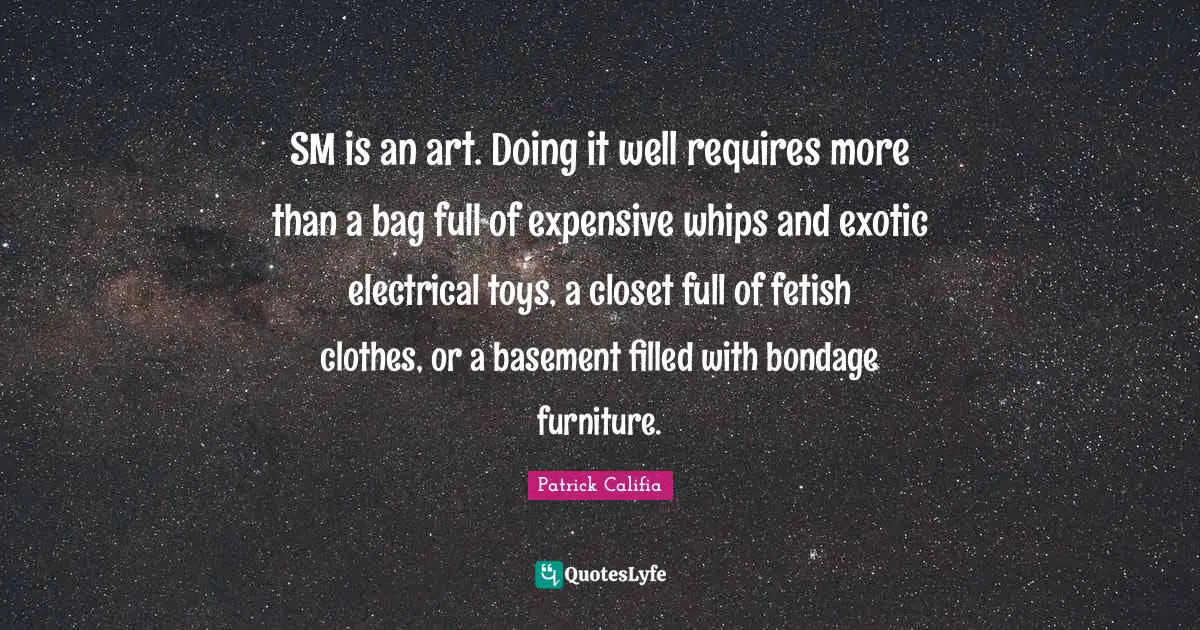 SM is an art. Doing it well requires more than a bag full of expensive whips and exotic electrical toys, a closet full of fetish clothes, or a basement filled with bondage furniture.