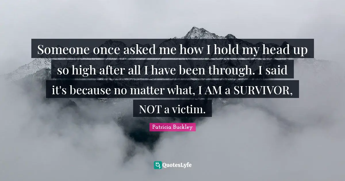 Victim Quotes: "Someone once asked me how I hold my head up so high after all I have been through. I said it's because no matter what, I AM a SURVIVOR, NOT a victim."