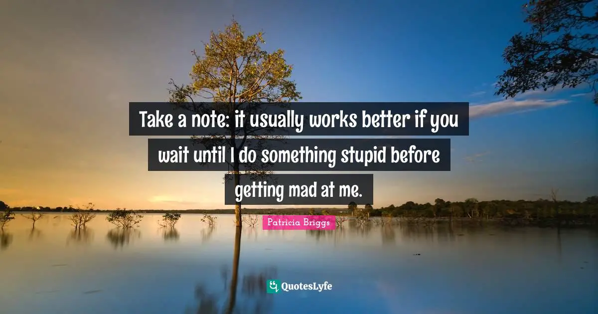 Take a note: it usually works better if you wait until I do something stupid before getting mad at me.