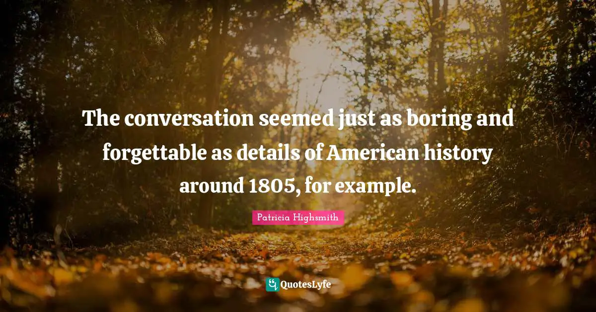 The conversation seemed just as boring and forgettable as details of American history around 1805, for example.