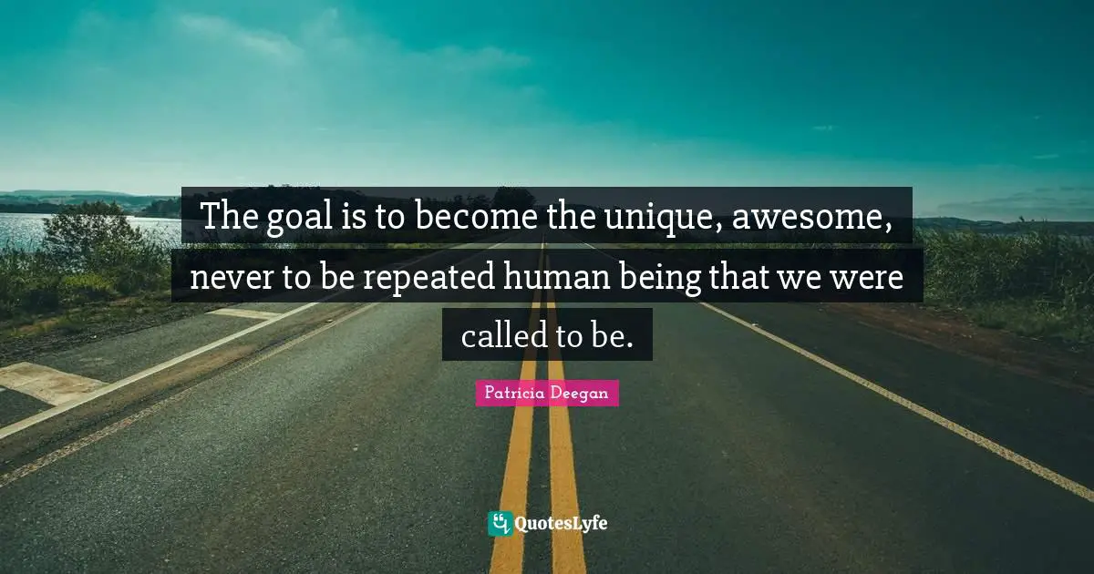 The goal is to become the unique, awesome, never to be repeated human being that we were called to be.