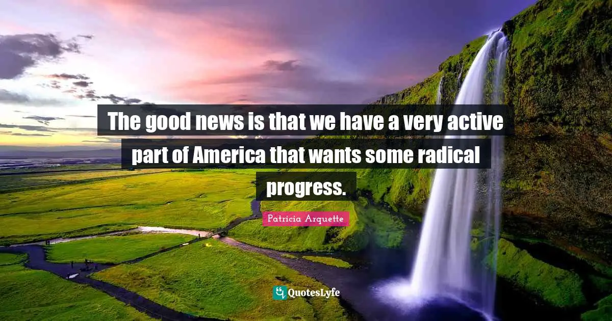 The good news is that we have a very active part of America that wants some radical progress.