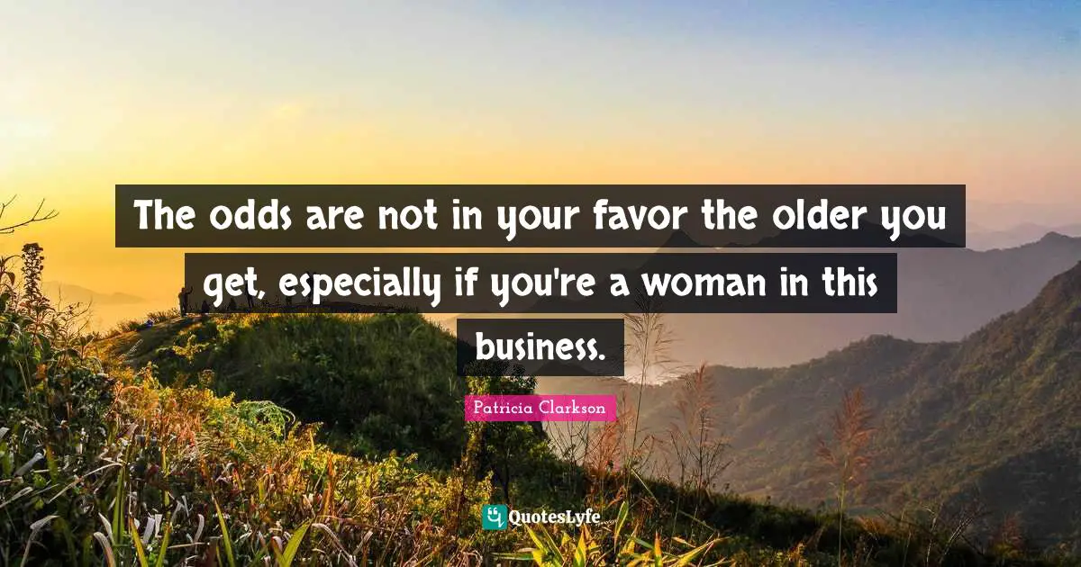 The odds are not in your favor the older you get, especially if you're a woman in this business.