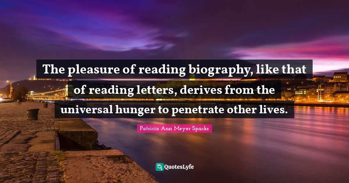 The pleasure of reading biography, like that of reading letters, derives from the universal hunger to penetrate other lives.