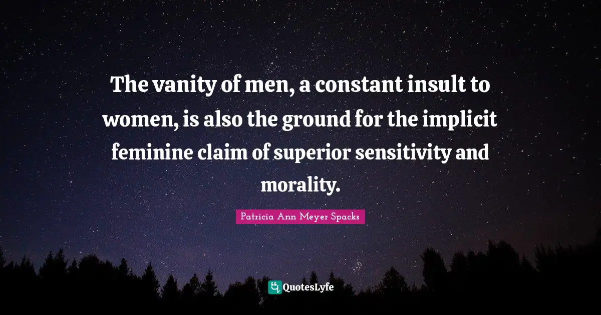 The vanity of men, a constant insult to women, is also the ground for the implicit feminine claim of superior sensitivity and morality.