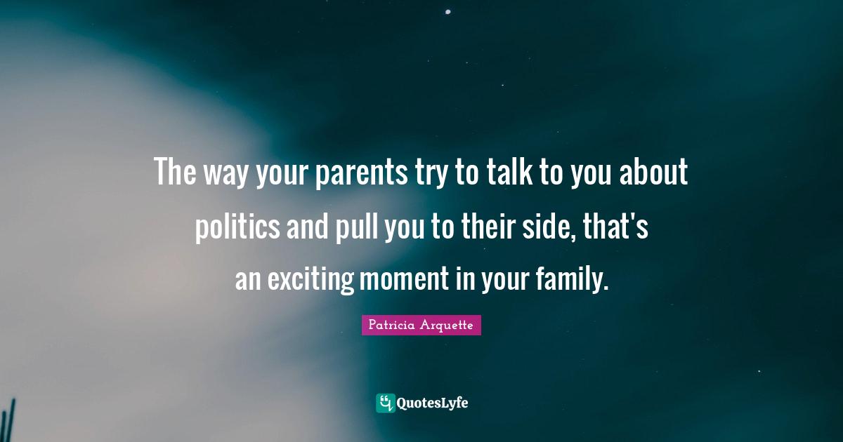 The way your parents try to talk to you about politics and pull you to their side, that's an exciting moment in your family.