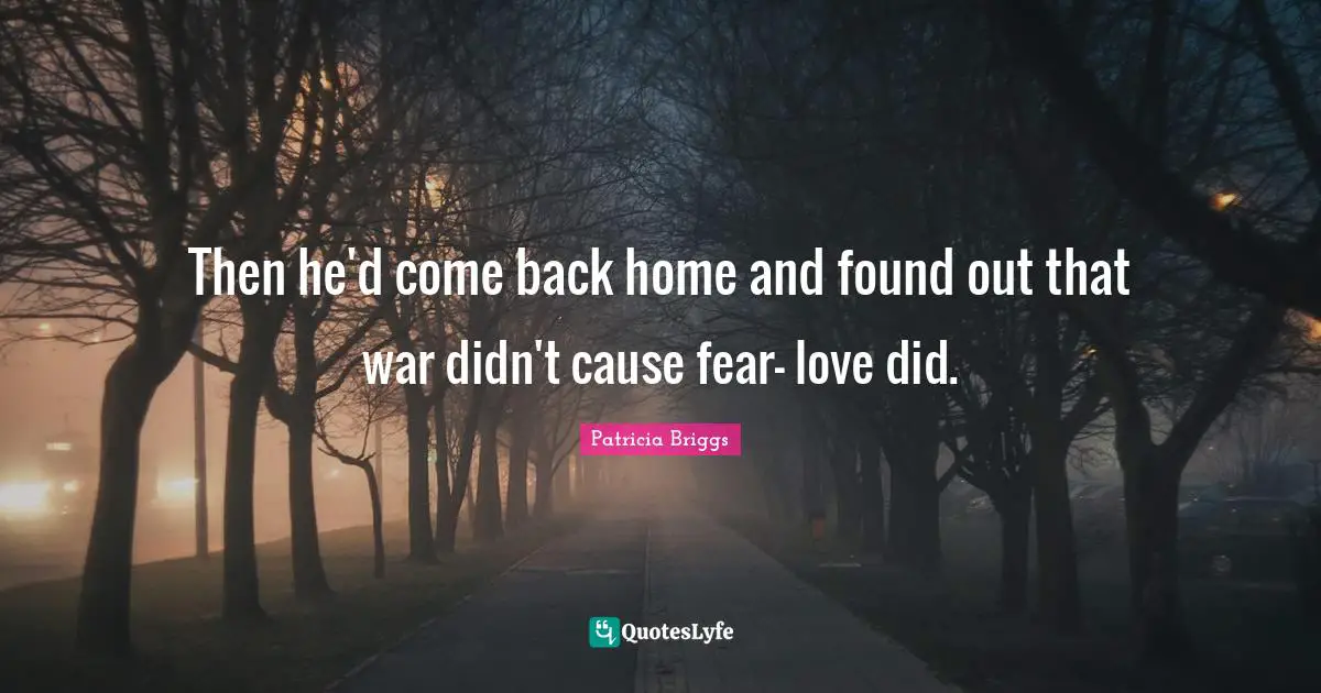 Then he'd come back home and found out that war didn't cause fear- love did.