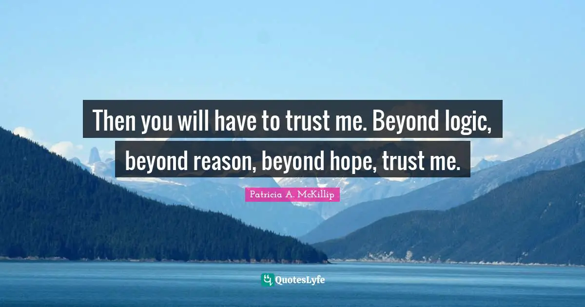 Then you will have to trust me. Beyond logic, beyond reason, beyond hope, trust me.