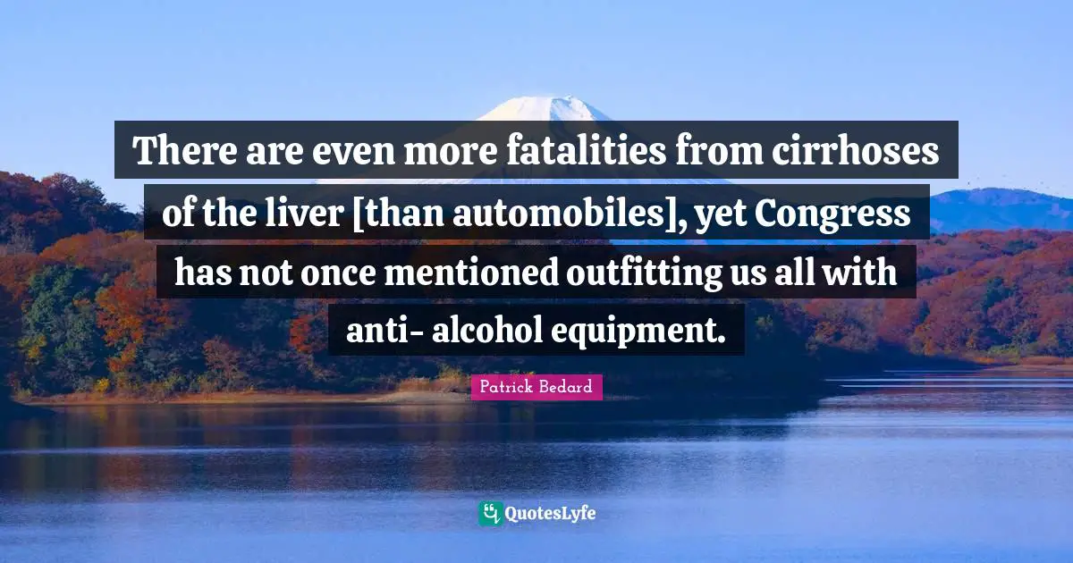 There are even more fatalities from cirrhoses of the liver [than automobiles], yet Congress has not once mentioned outfitting us all with anti- alcohol equipment.