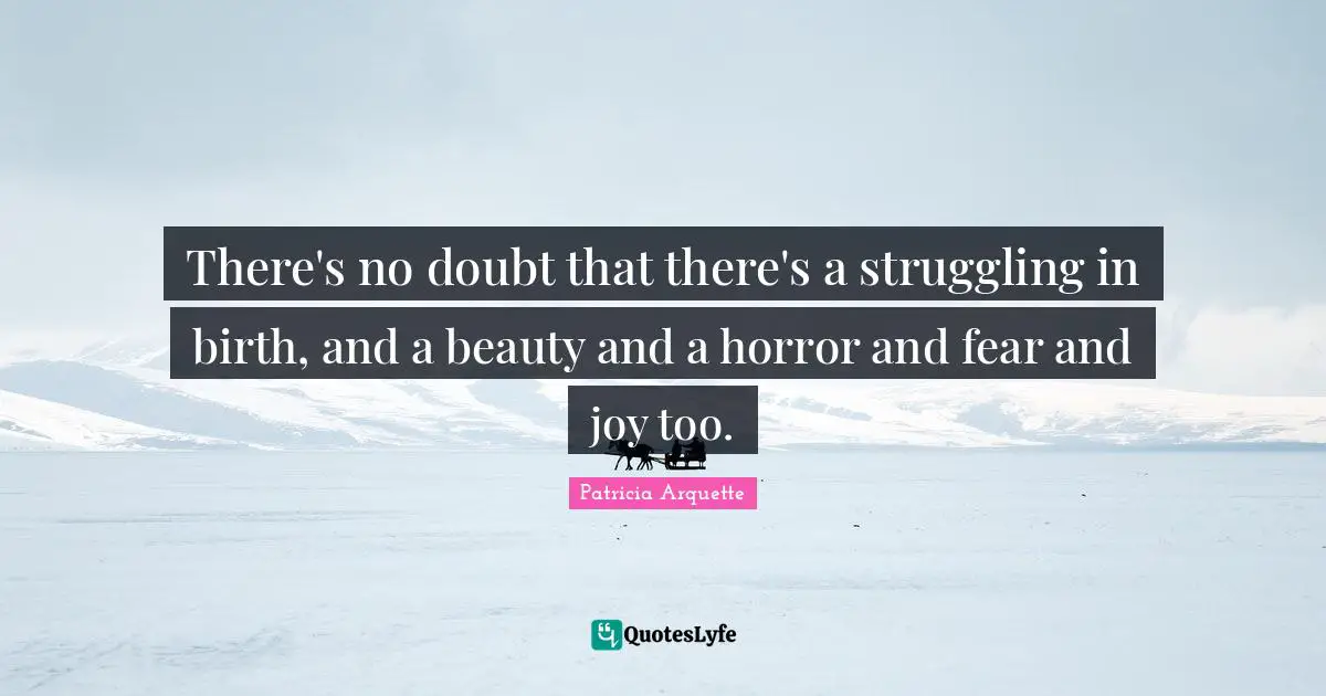 There's no doubt that there's a struggling in birth, and a beauty and a horror and fear and joy too.