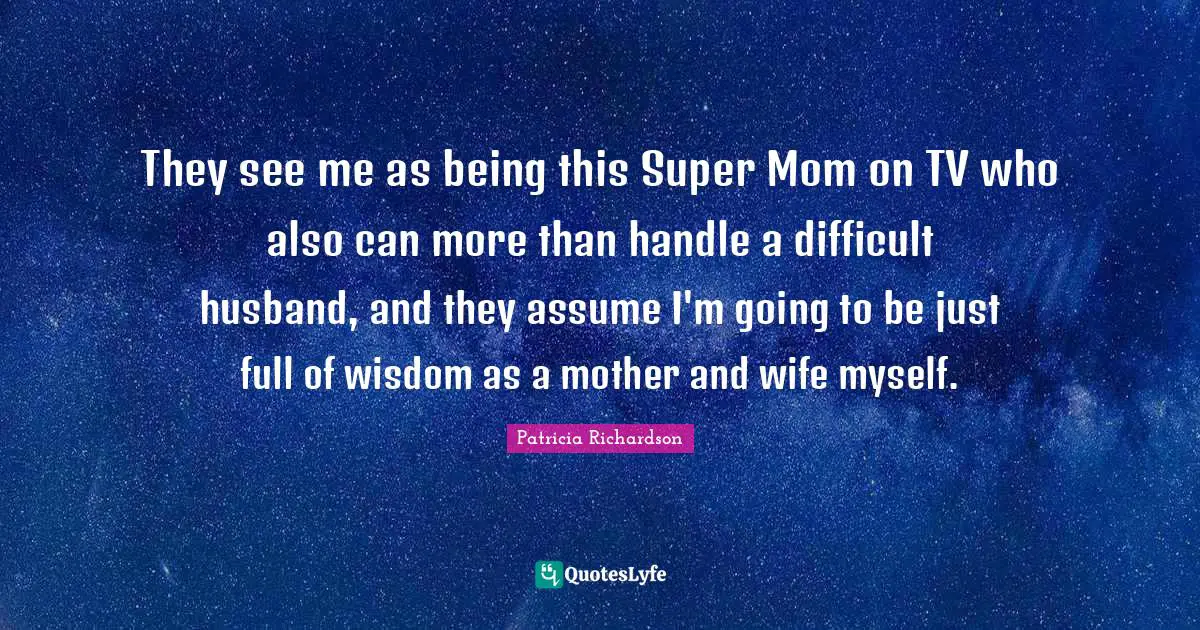 They see me as being this Super Mom on TV who also can more than handle a difficult husband, and they assume I'm going to be just full of wisdom as a mother and wife myself.