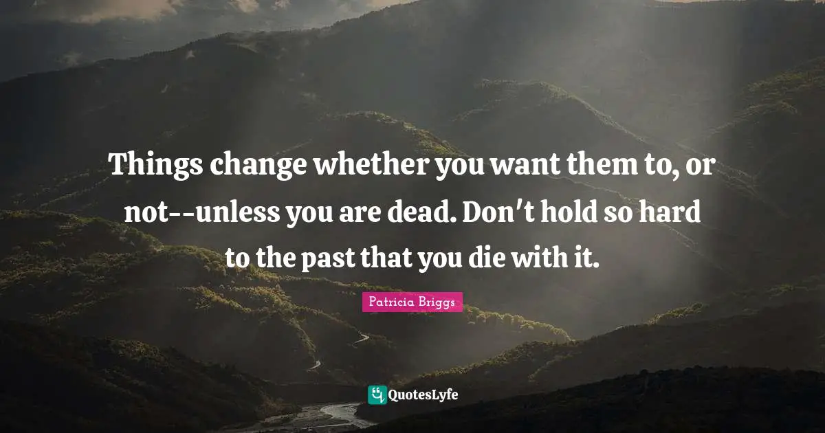 Things change whether you want them to, or not--unless you are dead. Don't hold so hard to the past that you die with it.