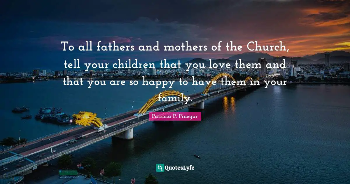 To all fathers and mothers of the Church, tell your children that you love them and that you are so happy to have them in your family.