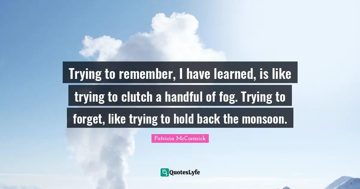 Trying to remember, I have learned, is like trying to clutch a handful of fog. Trying to forget, like trying to hold back the monsoon.