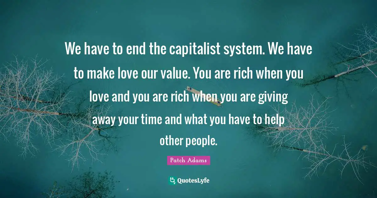 We have to end the capitalist system. We have to make love our value. You are rich when you love and you are rich when you are giving away your time and what you have to help other people.