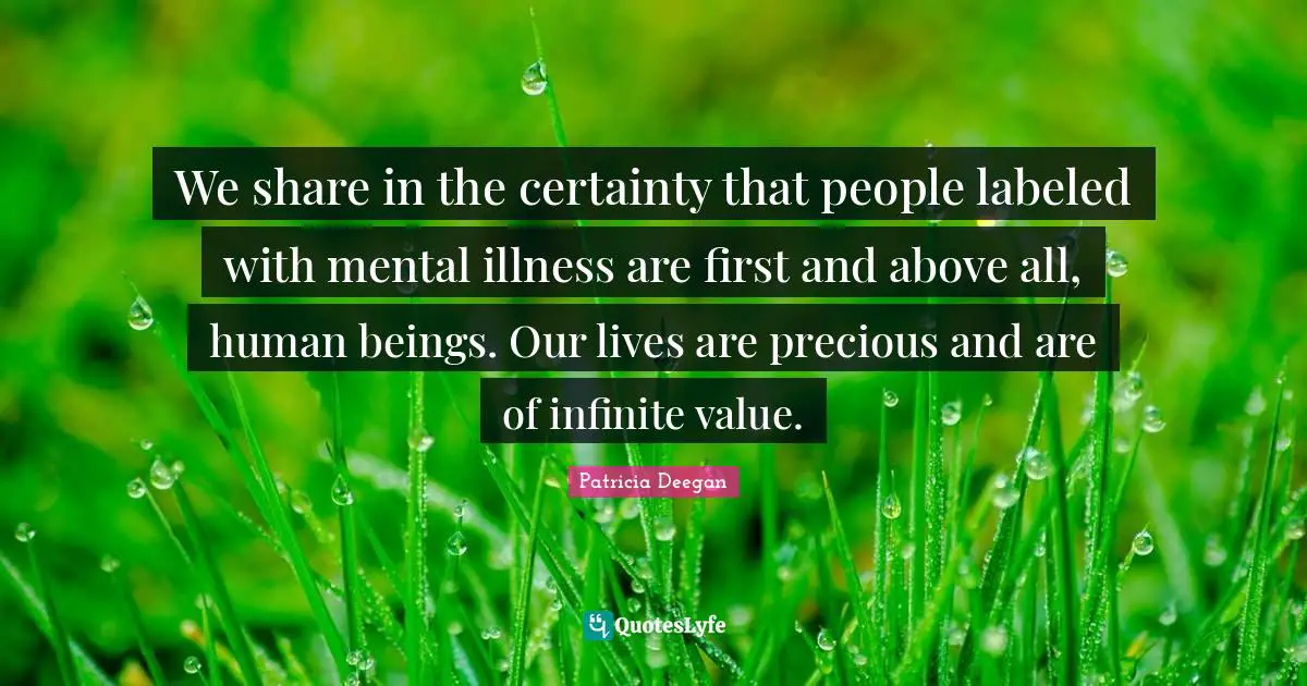 We share in the certainty that people labeled with mental illness are first and above all, human beings. Our lives are precious and are of infinite value.